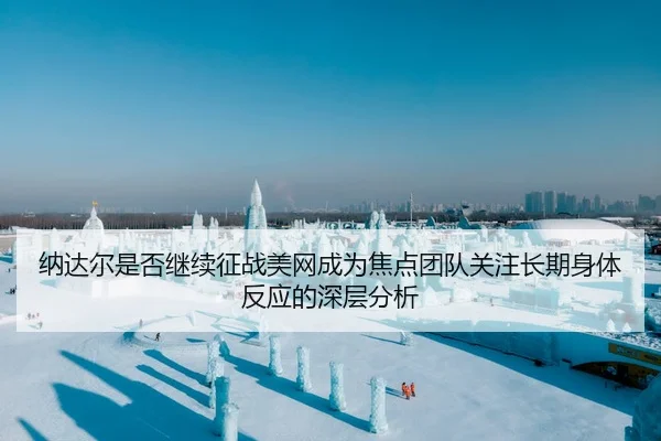 纳达尔是否继续征战美网成为焦点团队关注长期身体反应的深层分析