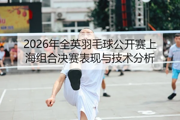 2026年全英羽毛球公开赛上海组合决赛表现与技术分析