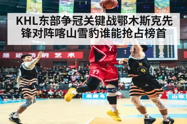 KHL东部争冠关键战鄂木斯克先锋对阵喀山雪豹谁能抢占榜首
